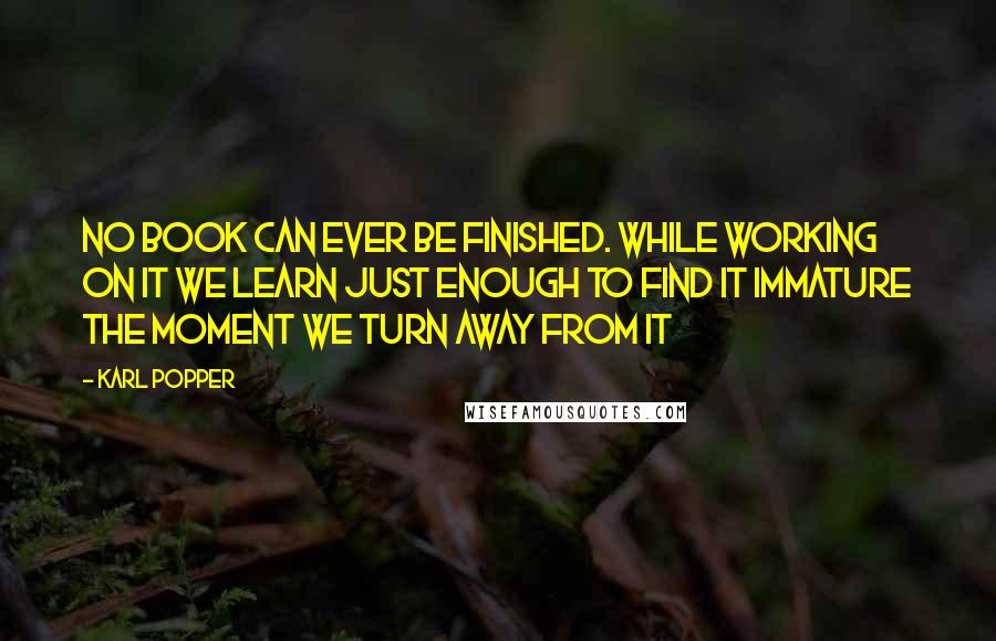 Karl Popper Quotes: No book can ever be finished. While working on it we learn just enough to find it immature the moment we turn away from it