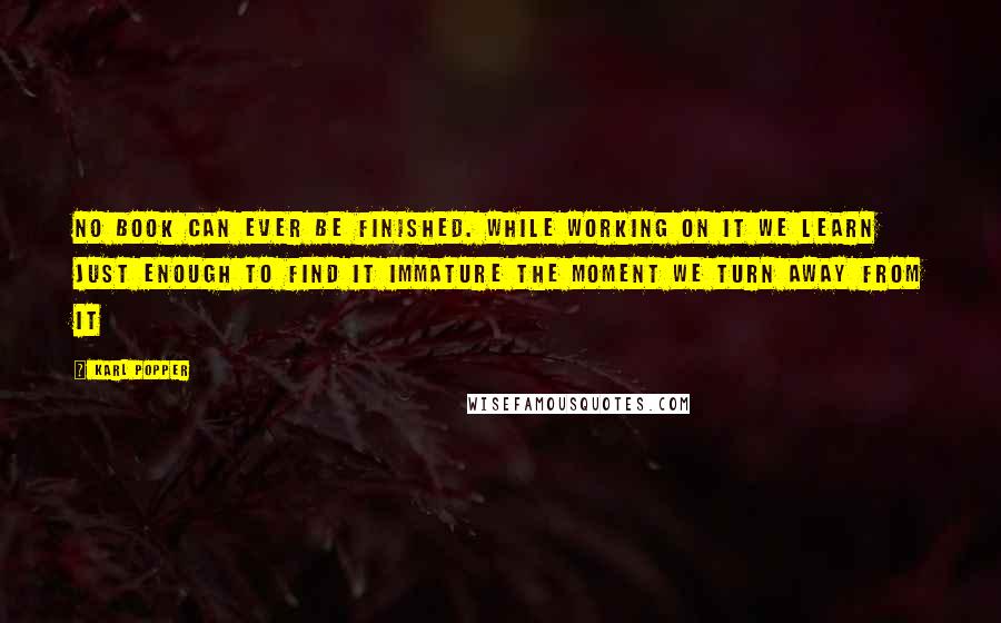 Karl Popper Quotes: No book can ever be finished. While working on it we learn just enough to find it immature the moment we turn away from it