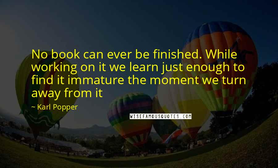 Karl Popper Quotes: No book can ever be finished. While working on it we learn just enough to find it immature the moment we turn away from it