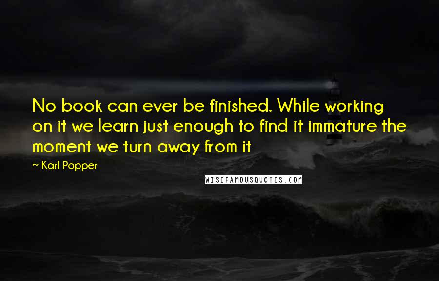 Karl Popper Quotes: No book can ever be finished. While working on it we learn just enough to find it immature the moment we turn away from it