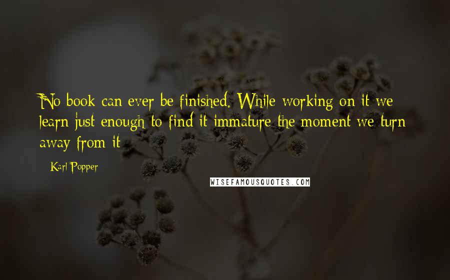 Karl Popper Quotes: No book can ever be finished. While working on it we learn just enough to find it immature the moment we turn away from it