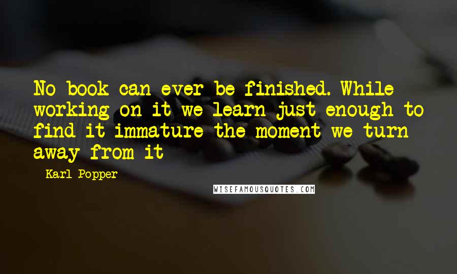 Karl Popper Quotes: No book can ever be finished. While working on it we learn just enough to find it immature the moment we turn away from it