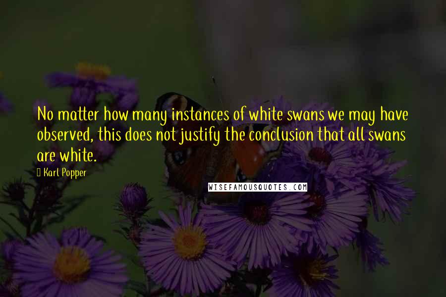 Karl Popper Quotes: No matter how many instances of white swans we may have observed, this does not justify the conclusion that all swans are white.