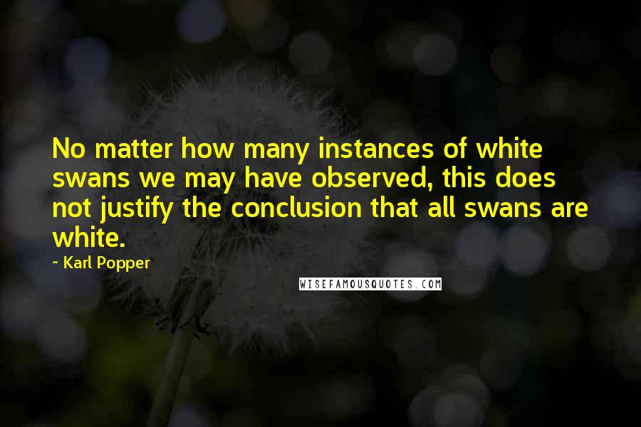 Karl Popper Quotes: No matter how many instances of white swans we may have observed, this does not justify the conclusion that all swans are white.