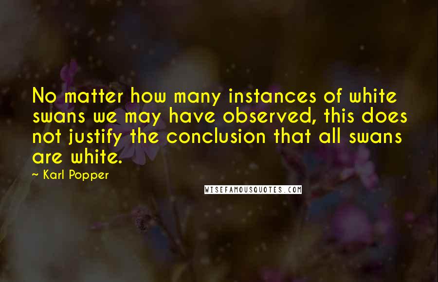 Karl Popper Quotes: No matter how many instances of white swans we may have observed, this does not justify the conclusion that all swans are white.