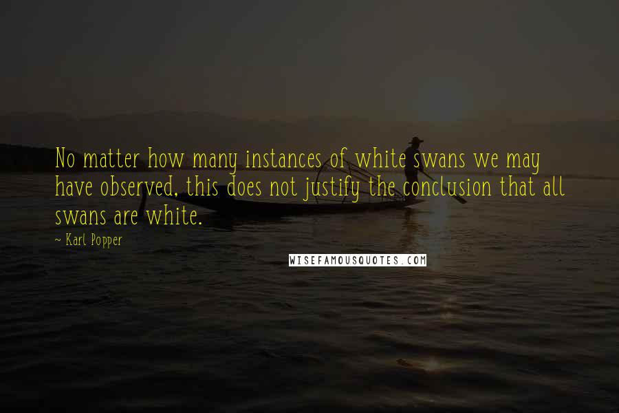 Karl Popper Quotes: No matter how many instances of white swans we may have observed, this does not justify the conclusion that all swans are white.