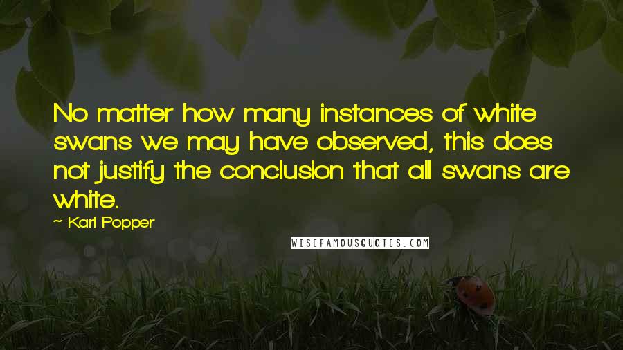 Karl Popper Quotes: No matter how many instances of white swans we may have observed, this does not justify the conclusion that all swans are white.