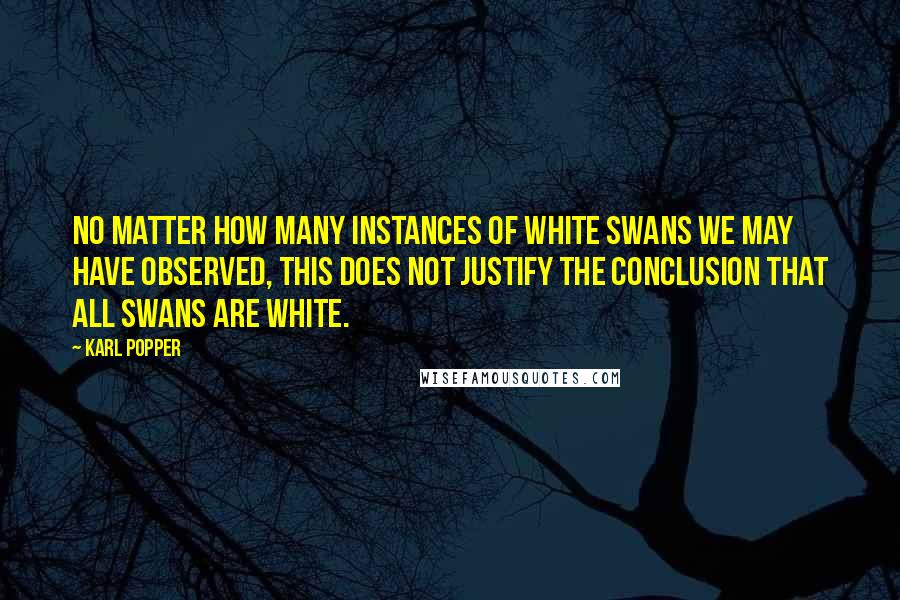 Karl Popper Quotes: No matter how many instances of white swans we may have observed, this does not justify the conclusion that all swans are white.