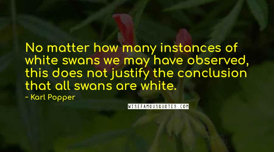 Karl Popper Quotes: No matter how many instances of white swans we may have observed, this does not justify the conclusion that all swans are white.