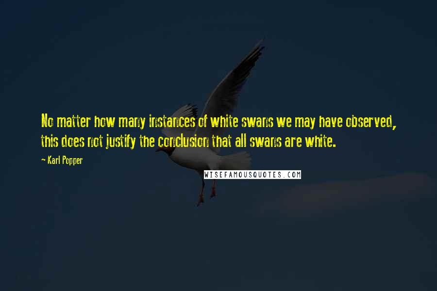 Karl Popper Quotes: No matter how many instances of white swans we may have observed, this does not justify the conclusion that all swans are white.