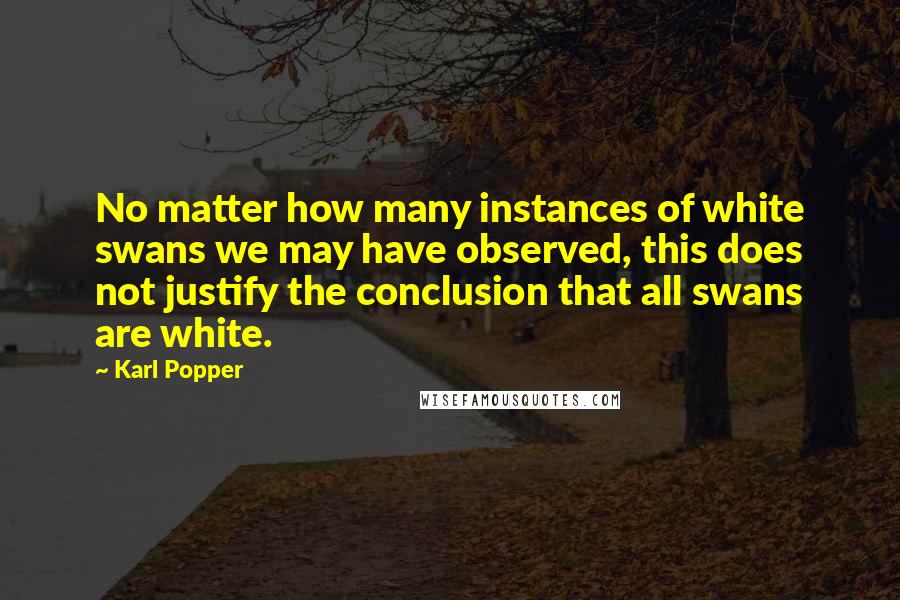 Karl Popper Quotes: No matter how many instances of white swans we may have observed, this does not justify the conclusion that all swans are white.