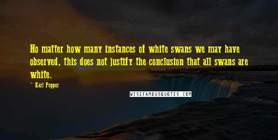 Karl Popper Quotes: No matter how many instances of white swans we may have observed, this does not justify the conclusion that all swans are white.