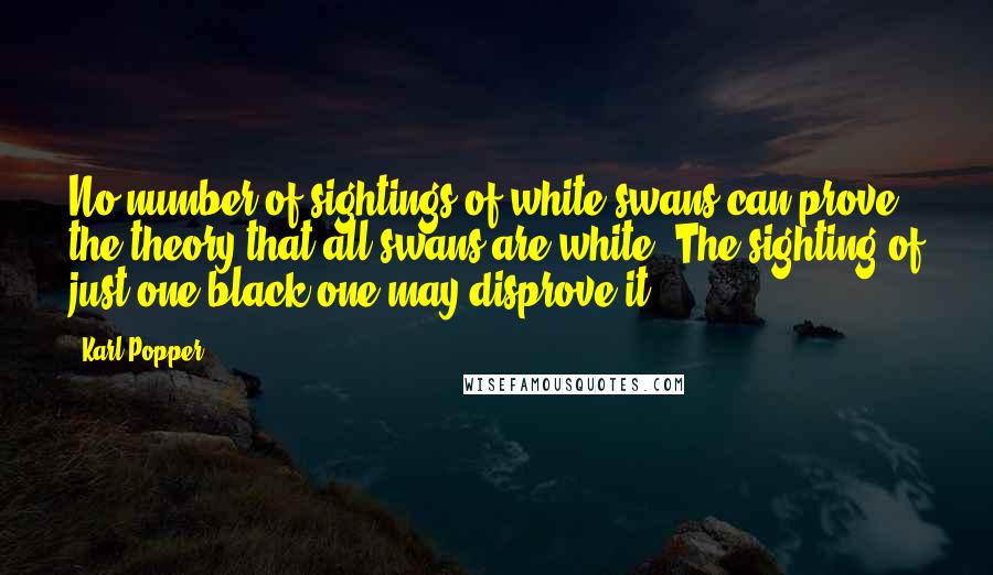 Karl Popper Quotes: No number of sightings of white swans can prove the theory that all swans are white. The sighting of just one black one may disprove it.