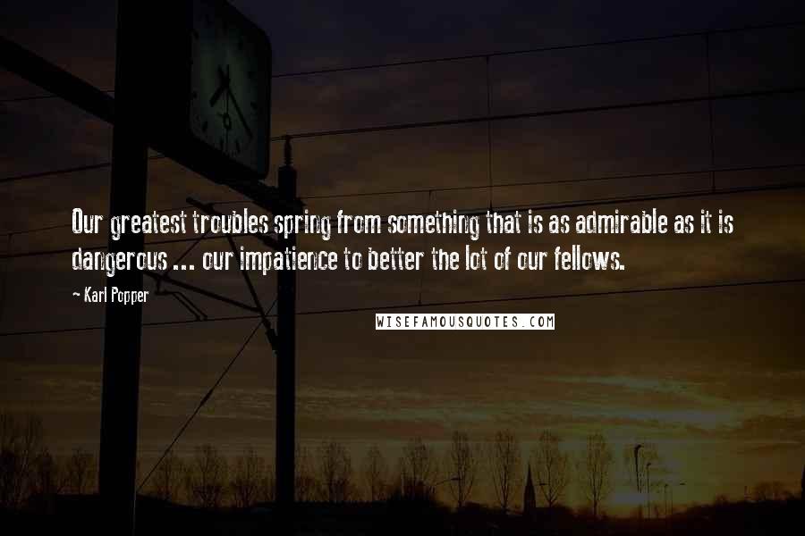 Karl Popper Quotes: Our greatest troubles spring from something that is as admirable as it is dangerous ... our impatience to better the lot of our fellows.