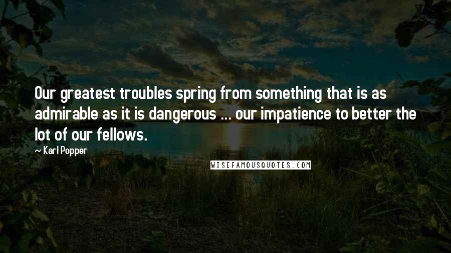 Karl Popper Quotes: Our greatest troubles spring from something that is as admirable as it is dangerous ... our impatience to better the lot of our fellows.