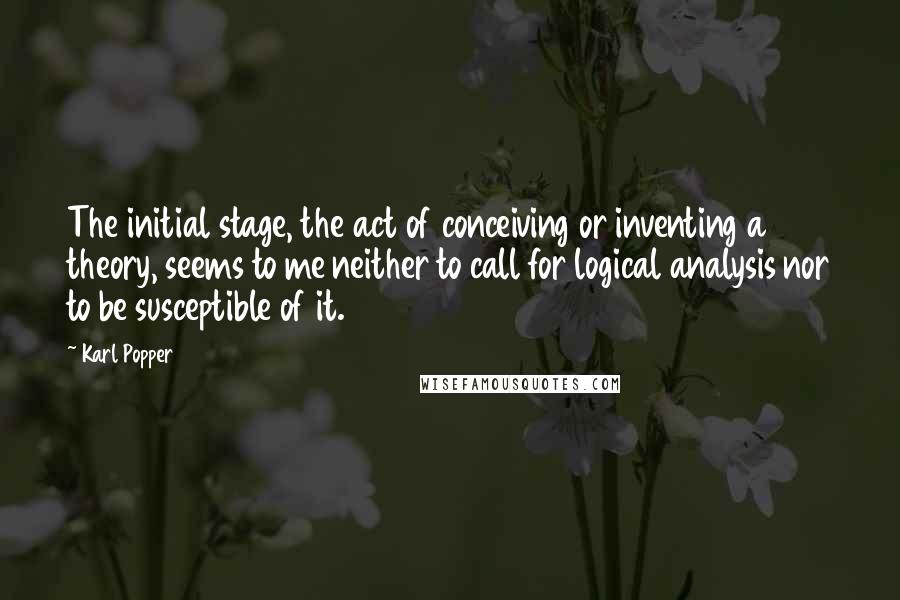 Karl Popper Quotes: The initial stage, the act of conceiving or inventing a theory, seems to me neither to call for logical analysis nor to be susceptible of it.