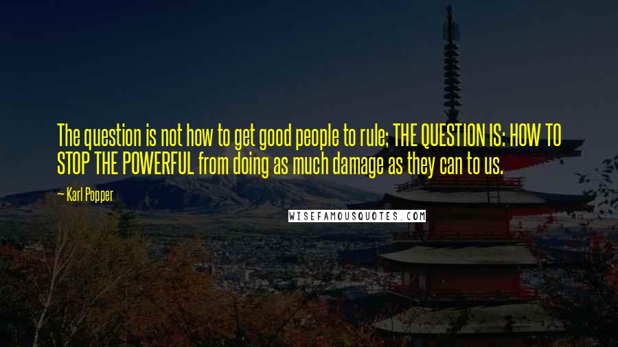 Karl Popper Quotes: The question is not how to get good people to rule; THE QUESTION IS: HOW TO STOP THE POWERFUL from doing as much damage as they can to us.