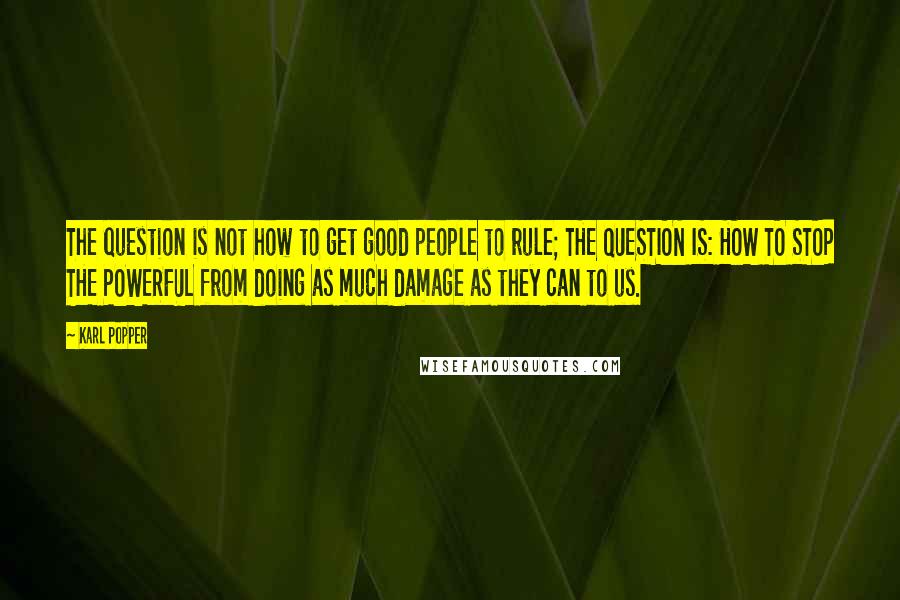 Karl Popper Quotes: The question is not how to get good people to rule; THE QUESTION IS: HOW TO STOP THE POWERFUL from doing as much damage as they can to us.