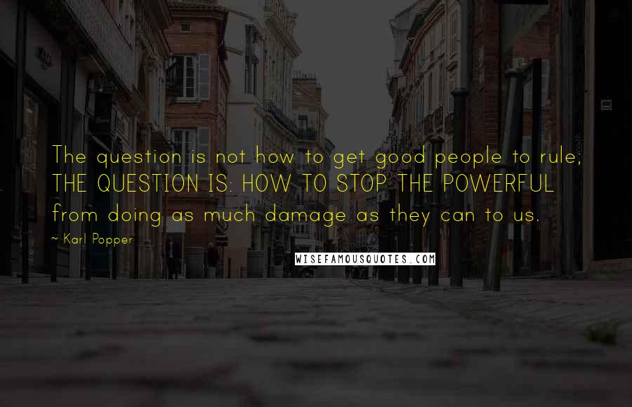 Karl Popper Quotes: The question is not how to get good people to rule; THE QUESTION IS: HOW TO STOP THE POWERFUL from doing as much damage as they can to us.