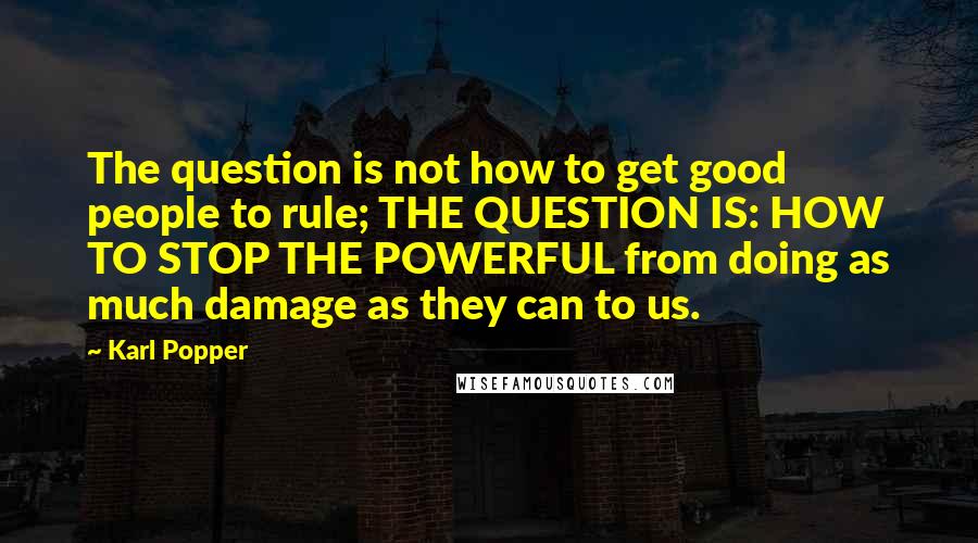 Karl Popper Quotes: The question is not how to get good people to rule; THE QUESTION IS: HOW TO STOP THE POWERFUL from doing as much damage as they can to us.