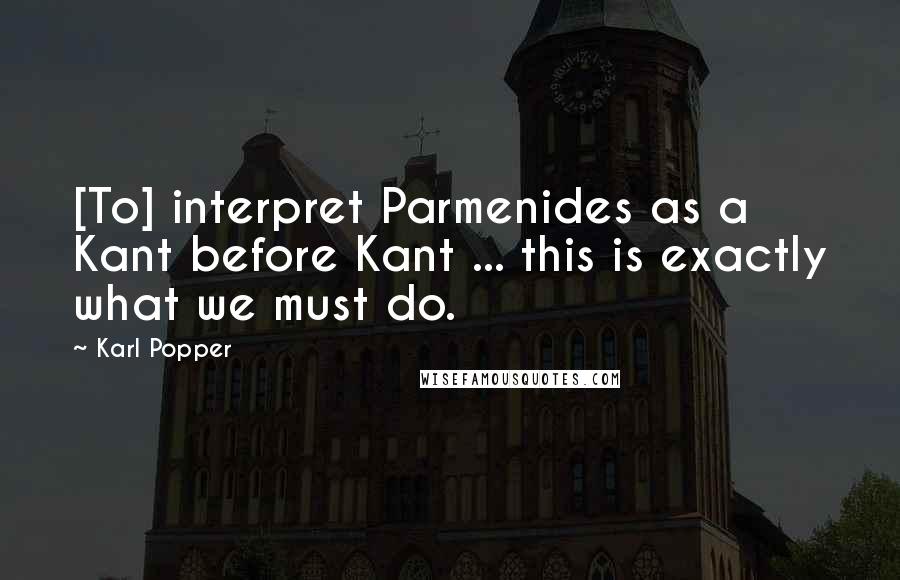 Karl Popper Quotes: [To] interpret Parmenides as a Kant before Kant ... this is exactly what we must do.