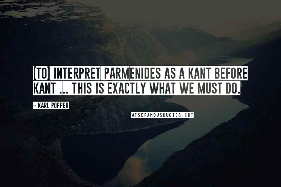 Karl Popper Quotes: [To] interpret Parmenides as a Kant before Kant ... this is exactly what we must do.