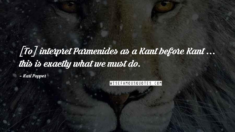 Karl Popper Quotes: [To] interpret Parmenides as a Kant before Kant ... this is exactly what we must do.