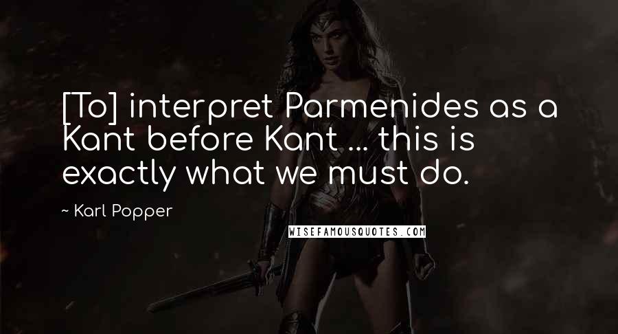 Karl Popper Quotes: [To] interpret Parmenides as a Kant before Kant ... this is exactly what we must do.