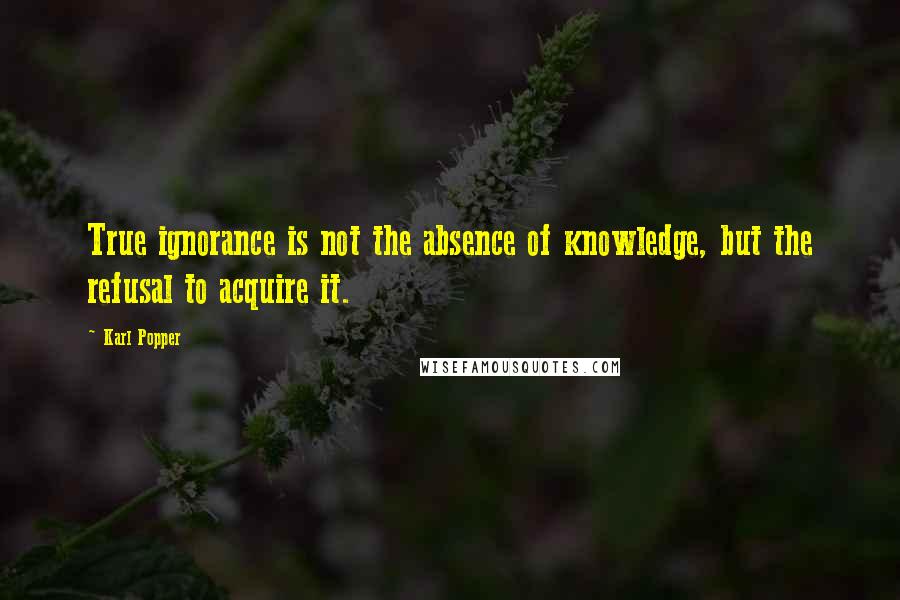 Karl Popper Quotes: True ignorance is not the absence of knowledge, but the refusal to acquire it.