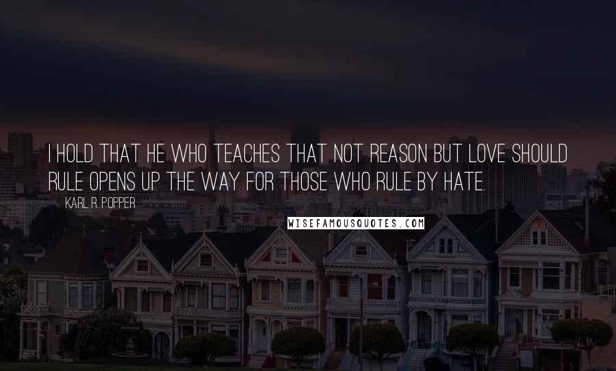 Karl R. Popper Quotes: I hold that he who teaches that not reason but love should rule opens up the way for those who rule by hate.