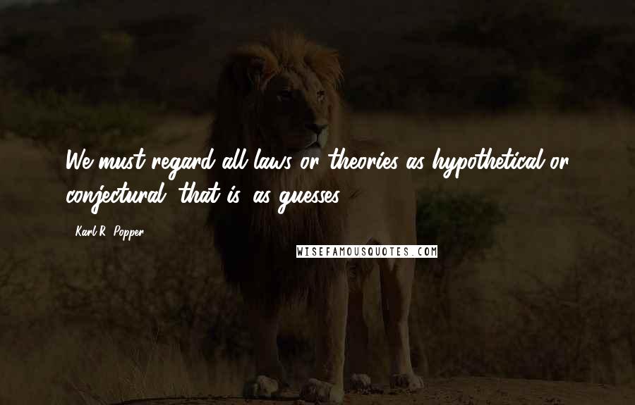 Karl R. Popper Quotes: We must regard all laws or theories as hypothetical or conjectural; that is, as guesses.