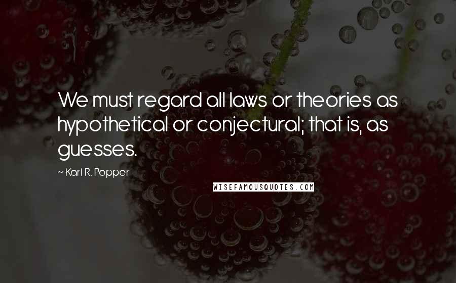 Karl R. Popper Quotes: We must regard all laws or theories as hypothetical or conjectural; that is, as guesses.