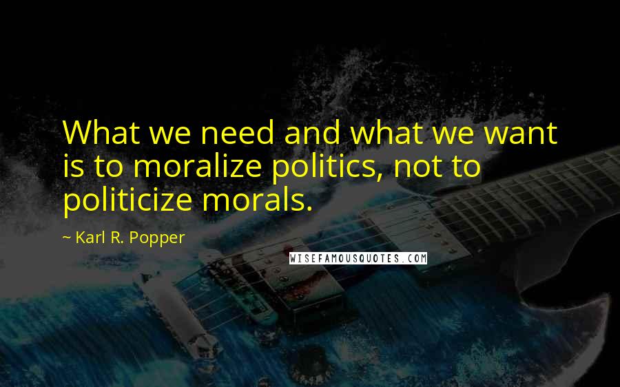 Karl R. Popper Quotes: What we need and what we want is to moralize politics, not to politicize morals.