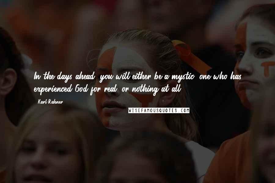Karl Rahner Quotes: In the days ahead, you will either be a mystic (one who has experienced God for real) or nothing at all.