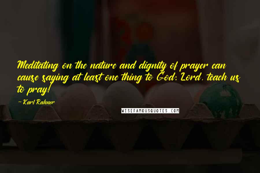 Karl Rahner Quotes: Meditating on the nature and dignity of prayer can cause saying at least one thing to God: Lord, teach us to pray!