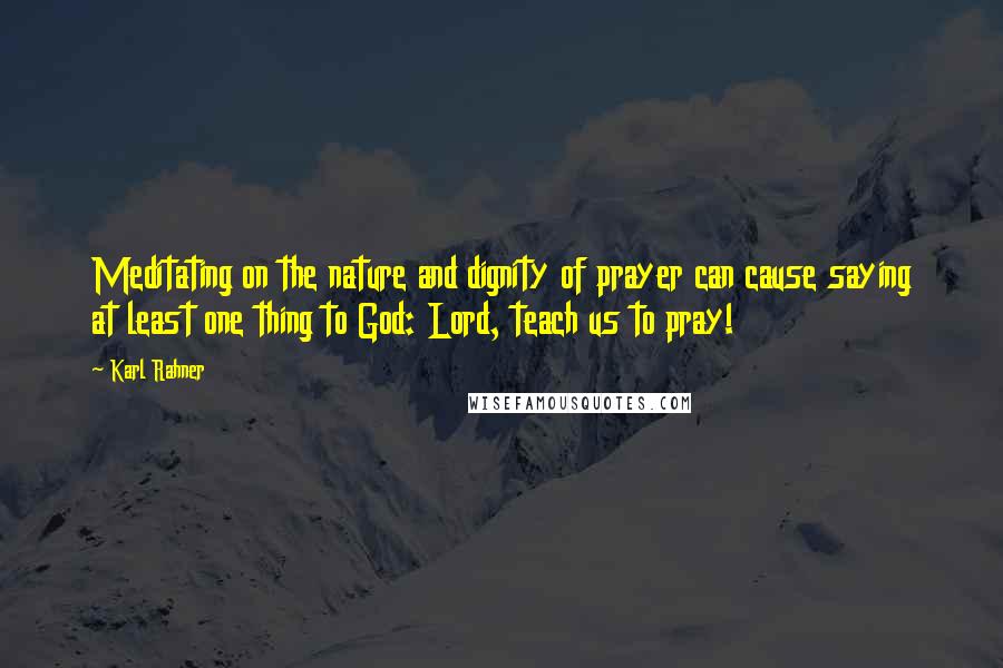 Karl Rahner Quotes: Meditating on the nature and dignity of prayer can cause saying at least one thing to God: Lord, teach us to pray!