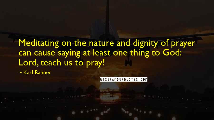 Karl Rahner Quotes: Meditating on the nature and dignity of prayer can cause saying at least one thing to God: Lord, teach us to pray!