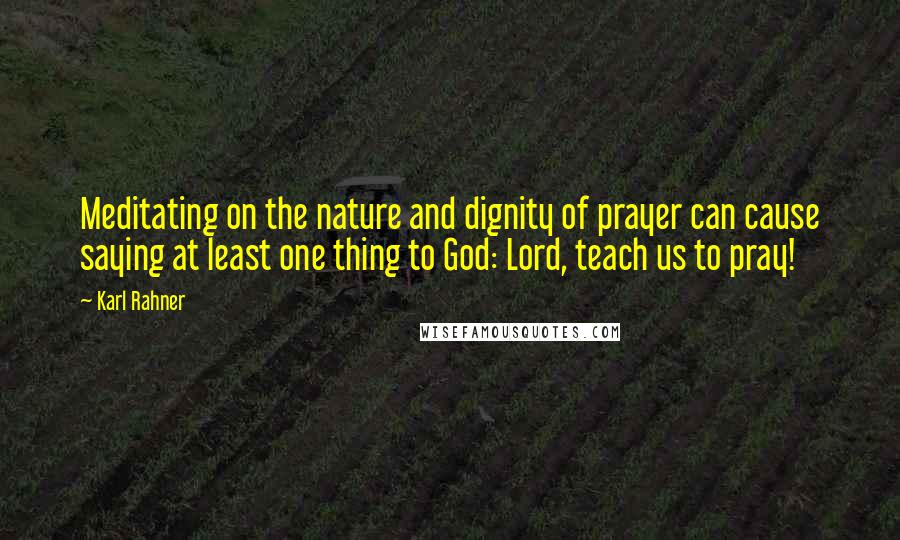 Karl Rahner Quotes: Meditating on the nature and dignity of prayer can cause saying at least one thing to God: Lord, teach us to pray!