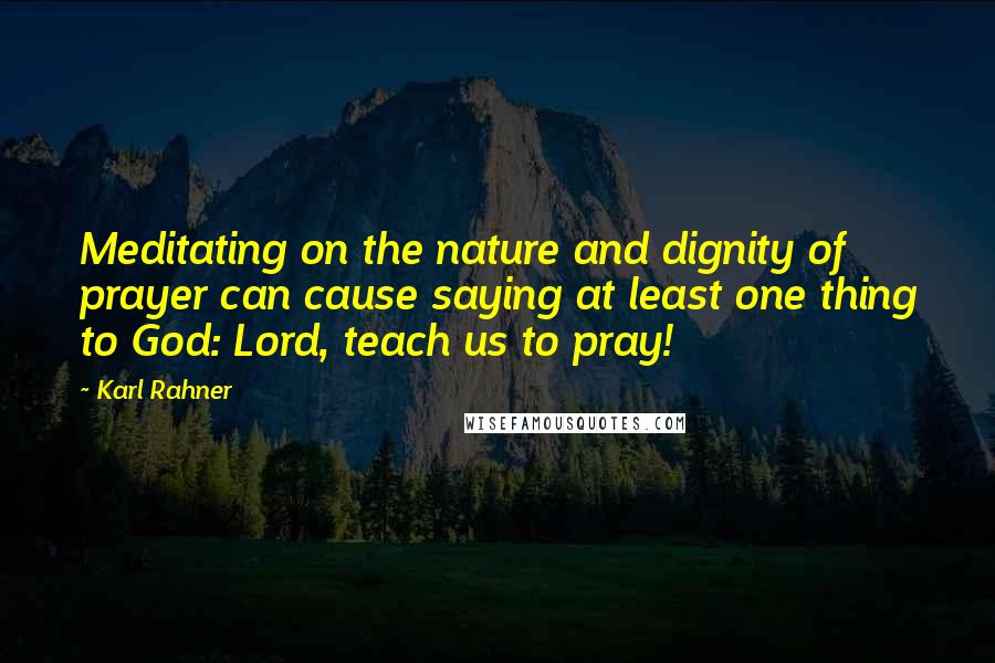 Karl Rahner Quotes: Meditating on the nature and dignity of prayer can cause saying at least one thing to God: Lord, teach us to pray!