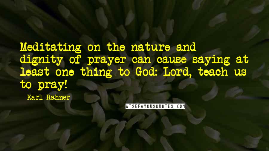 Karl Rahner Quotes: Meditating on the nature and dignity of prayer can cause saying at least one thing to God: Lord, teach us to pray!