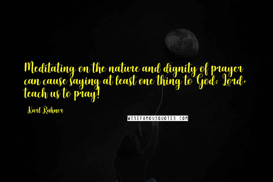 Karl Rahner Quotes: Meditating on the nature and dignity of prayer can cause saying at least one thing to God: Lord, teach us to pray!