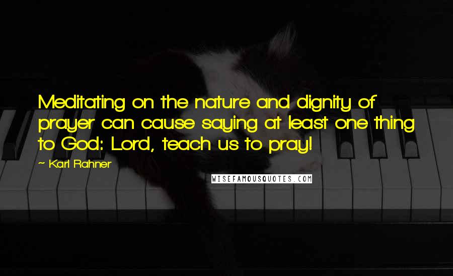 Karl Rahner Quotes: Meditating on the nature and dignity of prayer can cause saying at least one thing to God: Lord, teach us to pray!