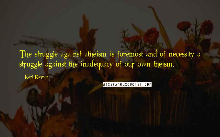 Karl Rahner Quotes: The struggle against atheism is foremost and of necessity a struggle against the inadequacy of our own theism.