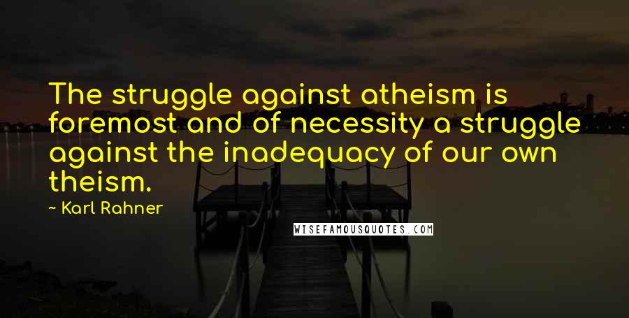 Karl Rahner Quotes: The struggle against atheism is foremost and of necessity a struggle against the inadequacy of our own theism.