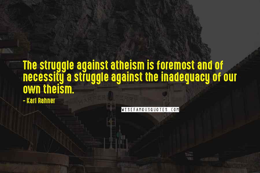 Karl Rahner Quotes: The struggle against atheism is foremost and of necessity a struggle against the inadequacy of our own theism.