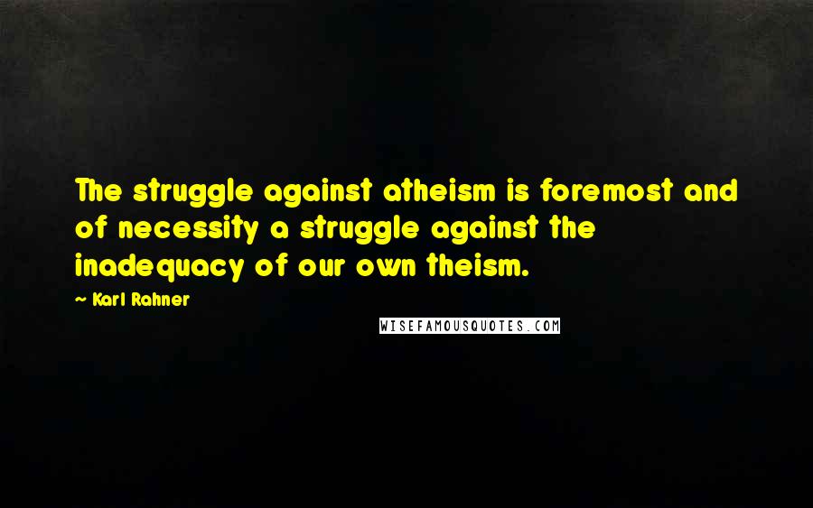 Karl Rahner Quotes: The struggle against atheism is foremost and of necessity a struggle against the inadequacy of our own theism.