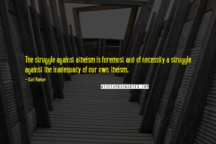 Karl Rahner Quotes: The struggle against atheism is foremost and of necessity a struggle against the inadequacy of our own theism.