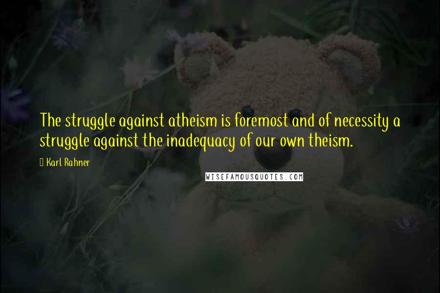 Karl Rahner Quotes: The struggle against atheism is foremost and of necessity a struggle against the inadequacy of our own theism.