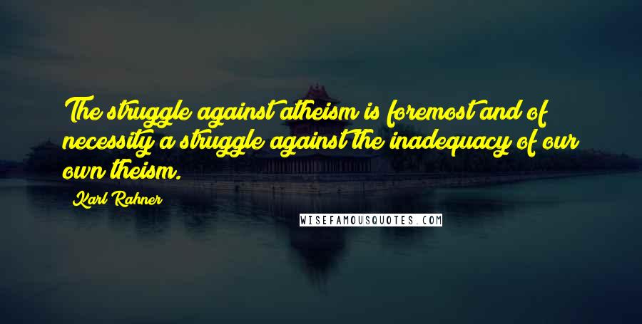 Karl Rahner Quotes: The struggle against atheism is foremost and of necessity a struggle against the inadequacy of our own theism.