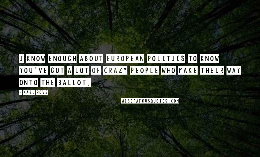 Karl Rove Quotes: I know enough about European politics to know you've got a lot of crazy people who make their way onto the ballot.